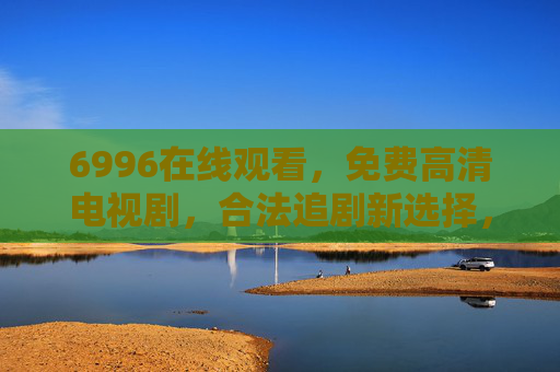 6996在线观看，免费高清电视剧，合法追剧新选择，6996，免费高清合法追剧新选择