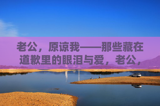 老公，原谅我——那些藏在道歉里的眼泪与爱，老公，原谅我——藏在道歉里的眼泪与爱