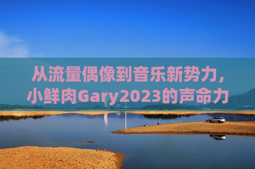 从流量偶像到音乐新势力，小鲜肉Gary2023的声命力蜕变，Gary2023，从流量偶像到音乐新势力的声命力蜕变