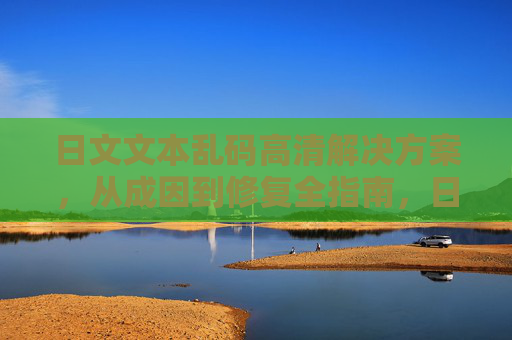 日文文本乱码高清解决方案，从成因到修复全指南，日文乱码高清成因修复全指南