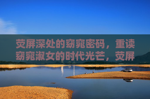 荧屏深处的窈窕密码，重读窈窕淑女的时代光芒，荧屏深处的窈窕密码，重读窈窕淑女的时代光芒