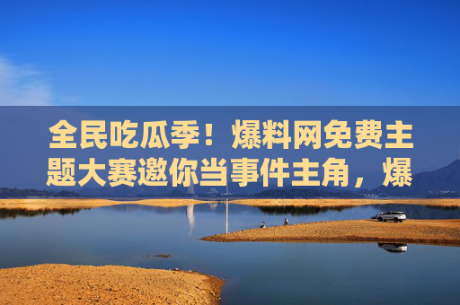 全民吃瓜季！爆料网免费主题大赛邀你当事件主角，爆料网全民爆料大赛，你就是事件主角！
