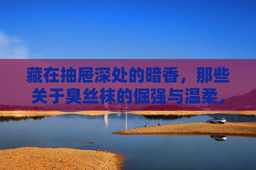藏在抽屉深处的暗香，那些关于臭丝袜的倔强与温柔，臭丝袜的暗香，抽屉深处的倔强与温柔