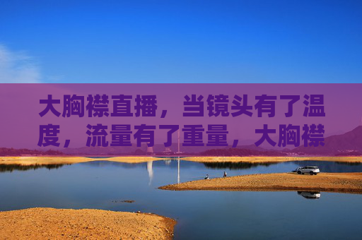 大胸襟直播，当镜头有了温度，流量有了重量，大胸襟直播，镜头的温度，流量的重量
