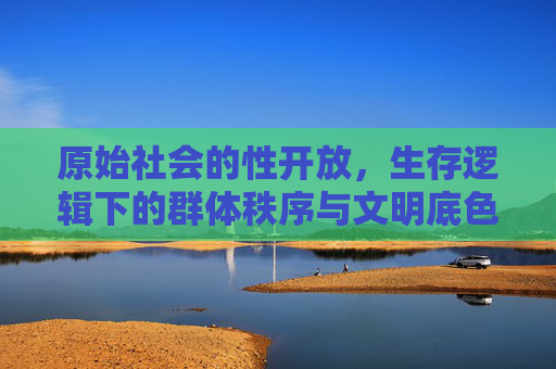 原始社会的性开放，生存逻辑下的群体秩序与文明底色，原始性开放，生存逻辑、群体秩序与文明底色