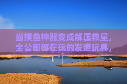 当摸鱼神器变成解压救星，全公司都在玩的发泄玩具，到底有多香？摸鱼神器成解压救星！全公司疯玩的发泄玩具有多香？