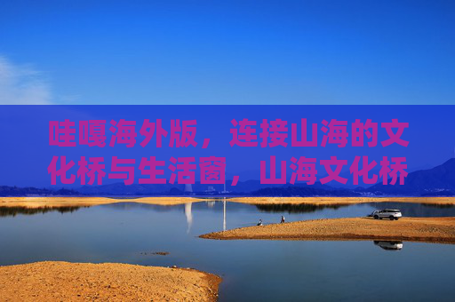 哇嘎海外版，连接山海的文化桥与生活窗，山海文化桥，生活新窗口，哇嘎海外版