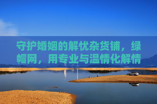 守护婚姻的解忧杂货铺，绿帽网，用专业与温情化解情感危机，守护婚姻的温情解忧杂货铺，绿帽网专业化解情感危机