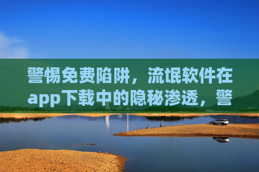 警惕免费陷阱，流氓软件在app下载中的隐秘渗透，警惕app下载中的免费陷阱，流氓软件隐秘渗透