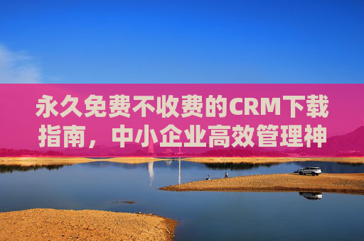 永久免费不收费的CRM下载指南，中小企业高效管理神器，无需付费即可开启！中小企业永久免费CRM下载指南，高效管理神器，无需付费即用！
