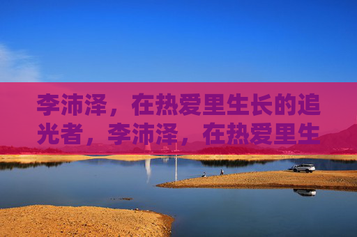 李沛泽，在热爱里生长的追光者，李沛泽，在热爱里生长的追光者