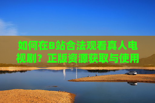 如何在B站合法观看真人电视剧？正版资源获取与使用全指南，B站合法观看真人电视剧，正版资源获取与使用全指南