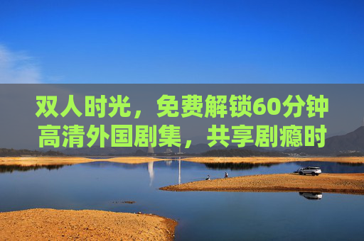 双人时光，免费解锁60分钟高清外国剧集，共享剧瘾时刻，双人时光，免费解锁60分钟高清外国剧，共享剧瘾时刻