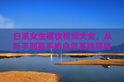 日系女生裸妆视频大全，从新手到高手的自然系妆容指南，日系裸妆全攻略，新手到高手的自然系妆容指南