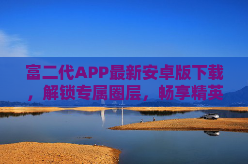 富二代APP最新安卓版下载，解锁专属圈层，畅享精英生活新体验，富二代APP最新安卓版，解锁专属圈层，畅享精英生活新体验
