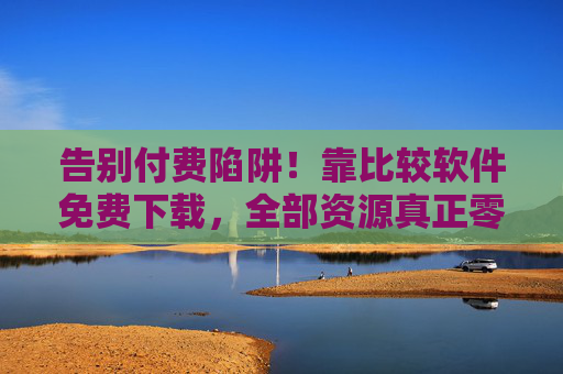 告别付费陷阱！靠比较软件免费下载，全部资源真正零成本，告别付费陷阱！比较软件助你零成本下载全部资源