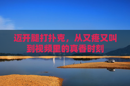 迈开腿打扑克，从又疼又叫到视频里的真香时刻