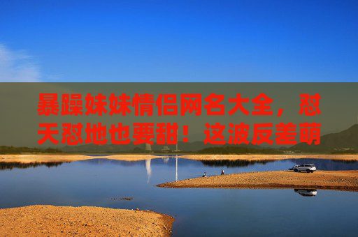 暴躁妹妹情侣网名大全，怼天怼地也要甜！这波反差萌我先磕了！暴躁妹妹情侣网名，怼天怼地也要甜，反差萌我先磕了！