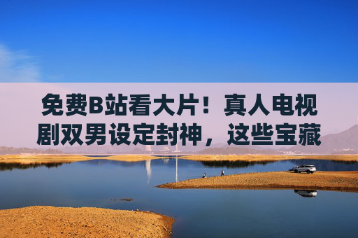 免费B站看大片！真人电视剧双男设定封神，这些宝藏剧千万别错过，免费B站看双男封神剧！这些宝藏真人剧千万别错过
