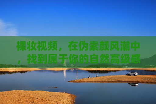 裸妆视频，在伪素颜风潮中，找到属于你的自然高级感，裸妆视频，在伪素颜风潮里，找到你的自然高级感