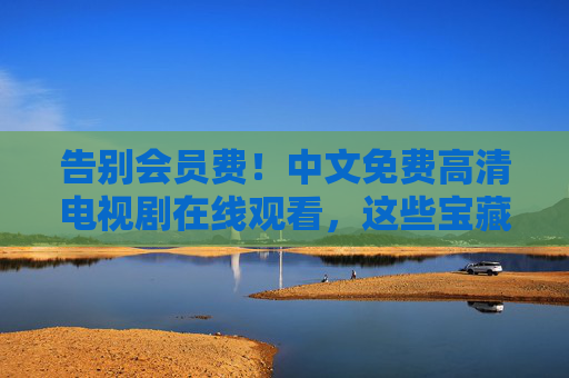 告别会员费！中文免费高清电视剧在线观看，这些宝藏渠道让你追剧自由！告别会员费！免费高清中文电视剧追剧自由宝藏渠道