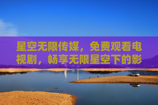 星空无限传媒，免费观看电视剧，畅享无限星空下的影视盛宴，星空无限传媒，免费畅看电视剧，尽享无限影视盛宴