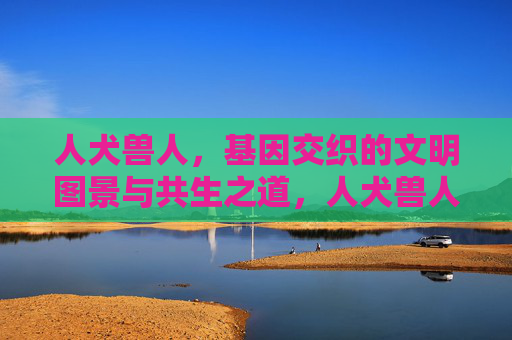 人犬兽人，基因交织的文明图景与共生之道，人犬兽人，基因交织的共生之道