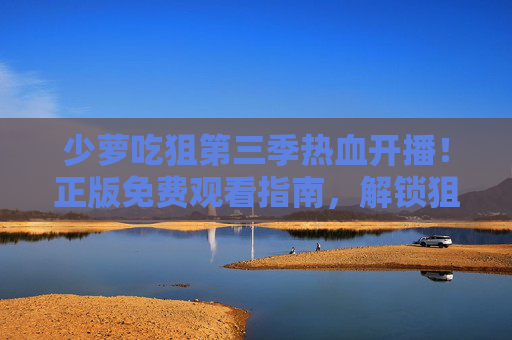 少萝吃狙第三季热血开播！正版免费观看指南，解锁狙击少女的全新征程，少萝吃狙第三季热血开播，正版免费观看指南解锁狙击少女全新征程