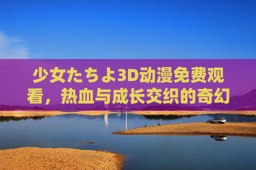 少女たちよ3D动漫免费观看，热血与成长交织的奇幻之旅，正版资源全解析，少女たちよ3D动漫，热血成长奇幻之旅，正版免费资源全解析