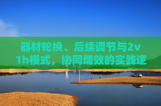 器材轮换、后续调节与2v1h模式，协同增效的实践逻辑