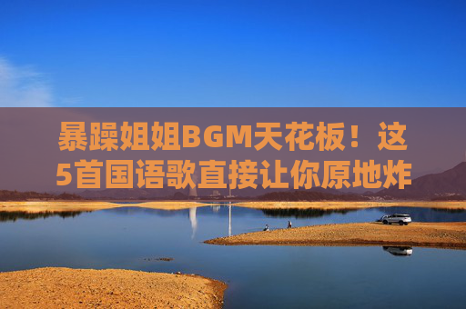 暴躁姐姐BGM天花板！这5首国语歌直接让你原地炸场，听它谁敢惹你？暴躁姐姐BGM天花板！5首国语歌炸场谁敢惹？