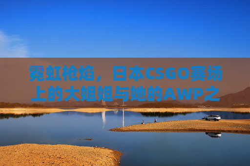霓虹枪焰，日本CSGO赛场上的大姐姐与她的AWP之魂，霓虹枪焰，日本CSGO赛场大姐姐的AWP之魂