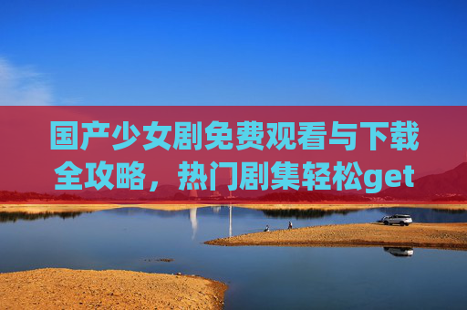 国产少女剧免费观看与下载全攻略，热门剧集轻松get！国产少女剧免费观看下载攻略，热门剧集轻松get！