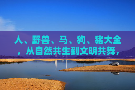人、野兽、马、狗、猪大全，从自然共生到文明共舞，人、野兽、马、狗、猪，从自然共生到文明共舞