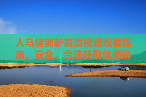 人马猪狗驴高清视频观看指南，安全、合法获取优质影像资源的正确路径，人马猪狗驴高清视频安全合法观看指南