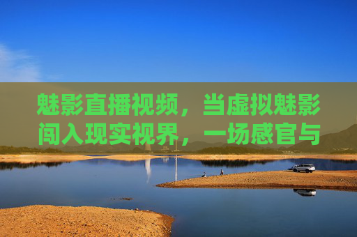 魅影直播视频，当虚拟魅影闯入现实视界，一场感官与技术的共舞，虚实共舞，魅影直播叩击现实视界