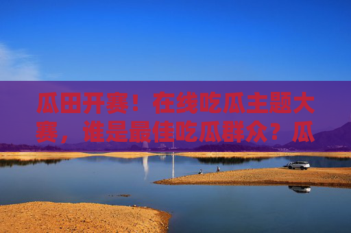瓜田开赛！在线吃瓜主题大赛，谁是最佳吃瓜群众？瓜田开赛！在线吃瓜主题大赛，谁是最佳吃瓜群众？