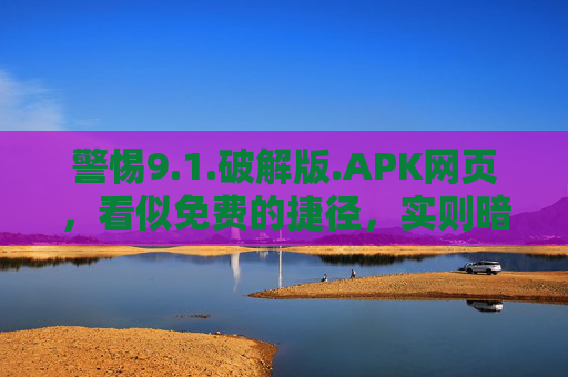 警惕9.1.破解版.APK网页，看似免费的捷径，实则暗藏风险，警惕破解版APK网页，看似免费捷径，实则暗藏风险