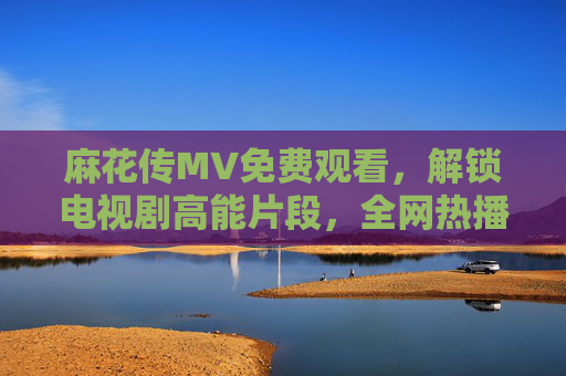麻花传MV免费观看，解锁电视剧高能片段，全网热播等你来！麻花传MV免费观看，解锁高能片段全网热播！