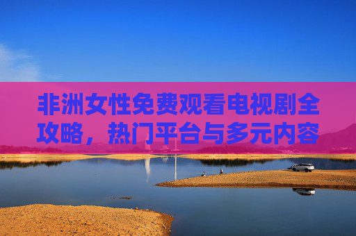 非洲女性免费观看电视剧全攻略，热门平台与多元内容推荐，非洲女性免费看剧全攻略，热门平台与多元内容推荐