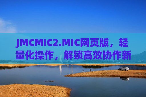 JMCMIC2.MIC网页版，轻量化操作，解锁高效协作新体验，JMCMIC2.MIC网页版，轻量化操作解锁高效协作新体验