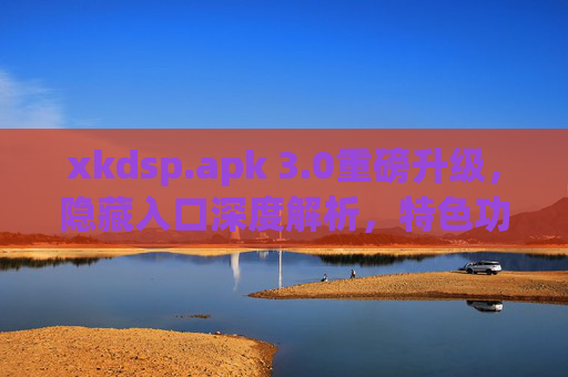 xkdsp.apk 3.0重磅升级，隐藏入口深度解析，特色功能全揭秘，xkdsp.apk 3.0重磅升级，隐藏入口深度解析 特色功能全揭秘