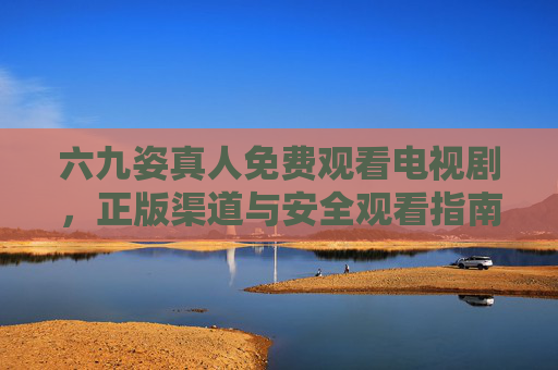 六九姿真人免费观看电视剧，正版渠道与安全观看指南，六九姿真人免费观看电视剧，正版渠道与安全指南