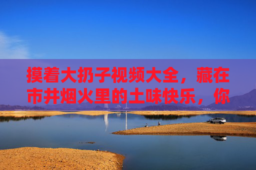 摸着大扔子视频大全，藏在市井烟火里的土味快乐，你刷过几集？摸着大扔子视频大全，藏在市井烟火里的土味快乐，你刷过几集？