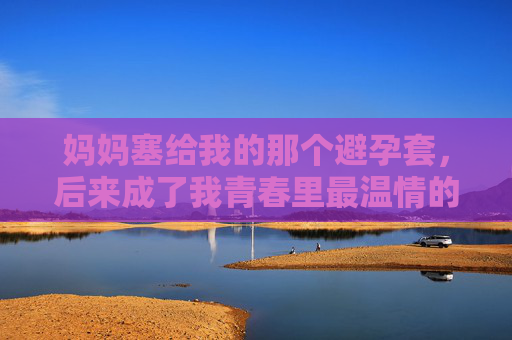 妈妈塞给我的那个避孕套，后来成了我青春里最温情的安全课，妈妈塞给我的避孕套，青春里最温情的安全课