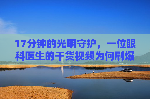 17分钟的光明守护，一位眼科医生的干货视频为何刷爆朋友圈？17分钟光明守护！眼科医生干货视频刷爆朋友圈