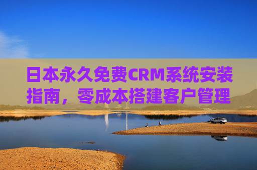日本永久免费CRM系统安装指南，零成本搭建客户管理全流程，日本永久免费CRM系统安装指南，零成本搭建客户管理全流程