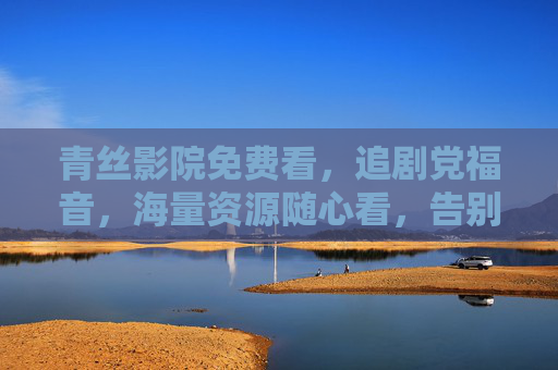 青丝影院免费看，追剧党福音，海量资源随心看，告别会员费！追剧党福音，青丝影院免费看，海量资源告别会员费