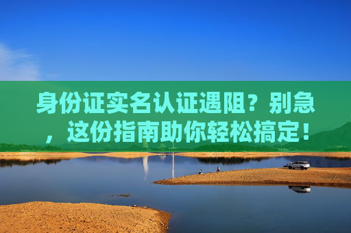 身份证实名认证遇阻？别急，这份指南助你轻松搞定！身份证实名认证遇阻？这份指南助你轻松搞定！