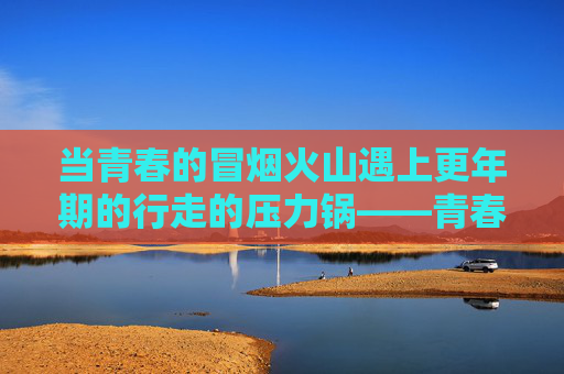 当青春的冒烟火山遇上更年期的行走的压力锅——青春期撞上更年期第一部，在碰撞中读懂爱，青春冒烟火山遇上更年期压力锅，碰撞中读懂爱
